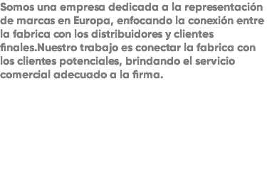 Somos una empresa dedicada a la representación de marcas en Europa, enfocando la conexión entre la fabrica con los distribuidores y clientes finales.Nuestro trabajo es conectar la fabrica con los clientes potenciales, brindando el servicio comercial adecuado a la firma.