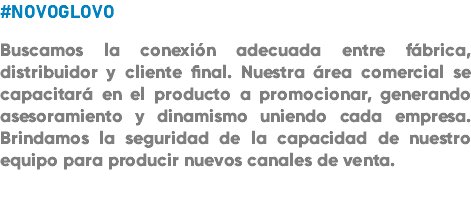 #NOVOGLOVO Buscamos la conexión adecuada entre fábrica, distribuidor y cliente final. Nuestra área comercial se capacitará en el producto a promocionar, generando asesoramiento y dinamismo uniendo cada empresa. Brindamos la seguridad de la capacidad de nuestro equipo para producir nuevos canales de venta. 